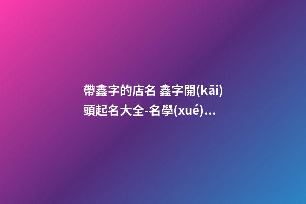 帶鑫字的店名 鑫字開(kāi)頭起名大全-名學(xué)網(wǎng)